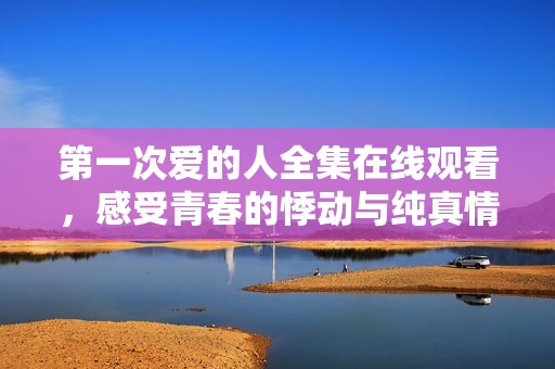第一次爱的人全集在线观看，感受青春的悸动与纯真情感