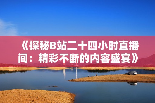 《探秘B站二十四小时直播间：精彩不断的内容盛宴》