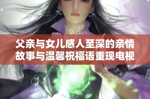 父亲与女儿感人至深的亲情故事与温馨祝福语重现电视剧魅力