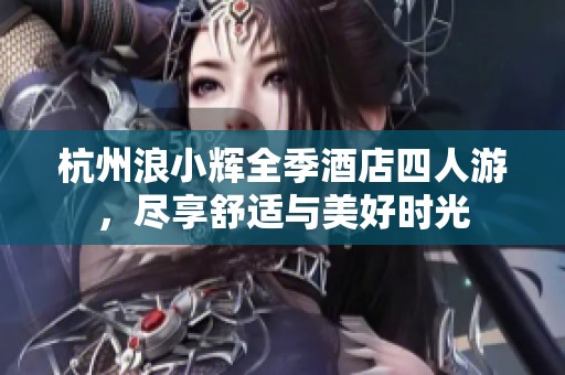 杭州浪小辉全季酒店四人游，尽享舒适与美好时光