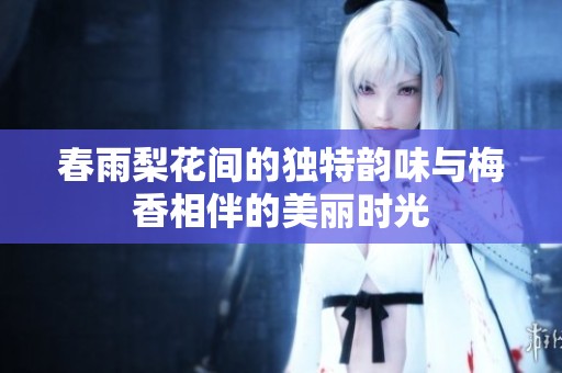 春雨梨花间的独特韵味与梅香相伴的美丽时光
