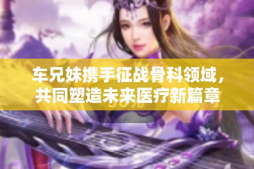 车兄妹携手征战骨科领域，共同塑造未来医疗新篇章