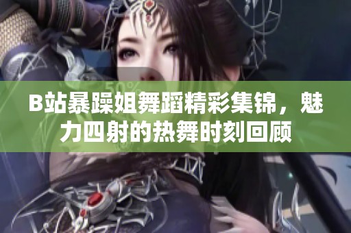 B站暴躁姐舞蹈精彩集锦，魅力四射的热舞时刻回顾