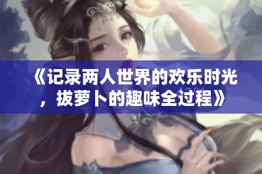《记录两人世界的欢乐时光，拔萝卜的趣味全过程》