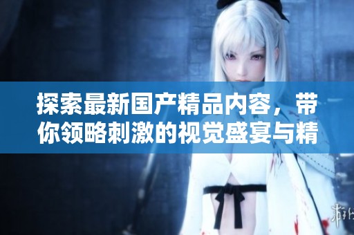 探索最新国产精品内容，带你领略刺激的视觉盛宴与精彩剧情