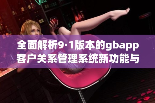 全面解析9·1版本的gbapp客户关系管理系统新功能与优势