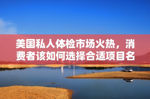 美国私人体检市场火热，消费者该如何选择合适项目名？