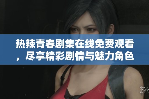 热辣青春剧集在线免费观看，尽享精彩剧情与魅力角色