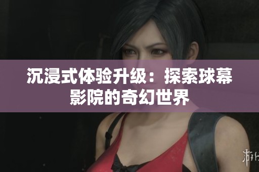 沉浸式体验升级：探索球幕影院的奇幻世界