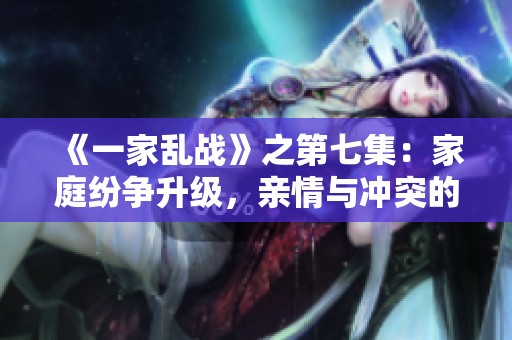 《一家乱战》之第七集：家庭纷争升级，亲情与冲突的较量