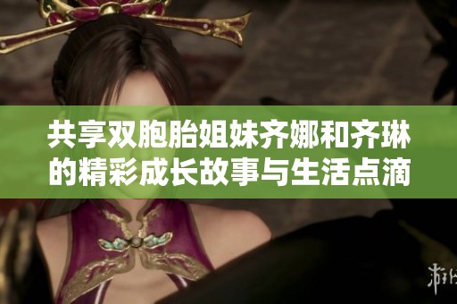共享双胞胎姐妹齐娜和齐琳的精彩成长故事与生活点滴