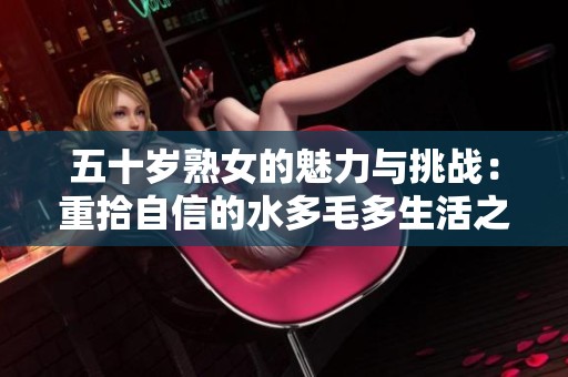 五十岁熟女的魅力与挑战：重拾自信的水多毛多生活之路