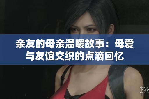 亲友的母亲温暖故事：母爱与友谊交织的点滴回忆