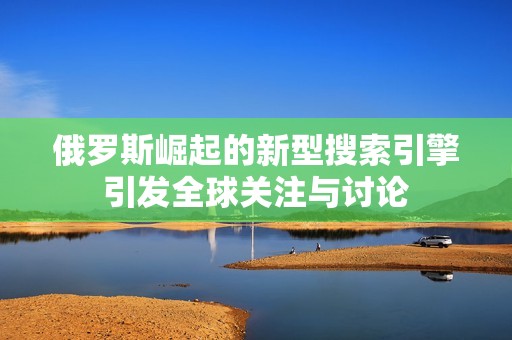 俄罗斯崛起的新型搜索引擎引发全球关注与讨论
