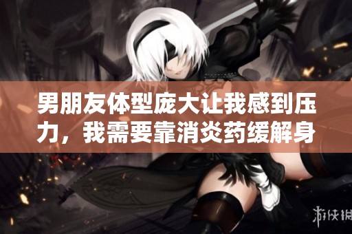 男朋友体型庞大让我感到压力，我需要靠消炎药缓解身心困扰
