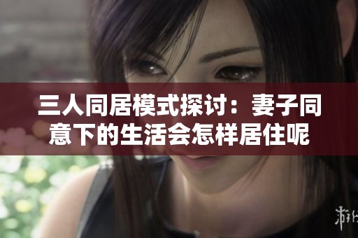 三人同居模式探讨：妻子同意下的生活会怎样居住呢