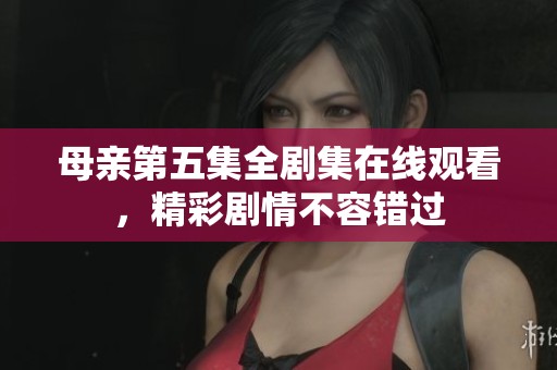 母亲第五集全剧集在线观看，精彩剧情不容错过