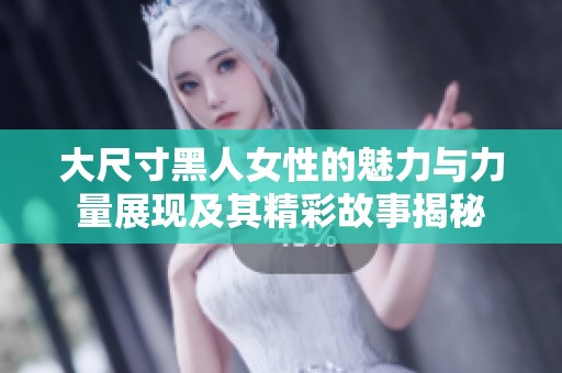 大尺寸黑人女性的魅力与力量展现及其精彩故事揭秘