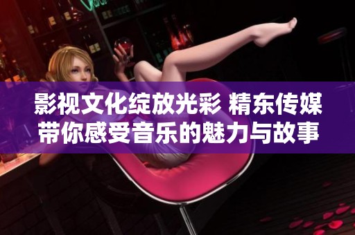 影视文化绽放光彩 精东传媒带你感受音乐的魅力与故事