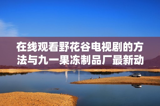 在线观看野花谷电视剧的方法与九一果冻制品厂最新动态一览