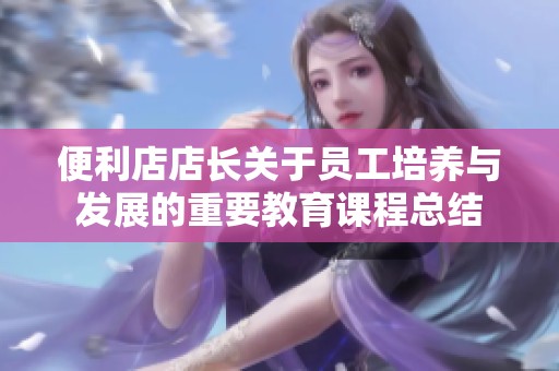 便利店店长关于员工培养与发展的重要教育课程总结