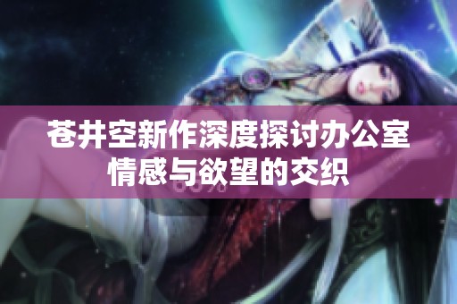 苍井空新作深度探讨办公室情感与欲望的交织