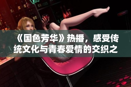《国色芳华》热播，感受传统文化与青春爱情的交织之美