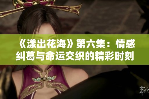 《漾出花海》第六集：情感纠葛与命运交织的精彩时刻