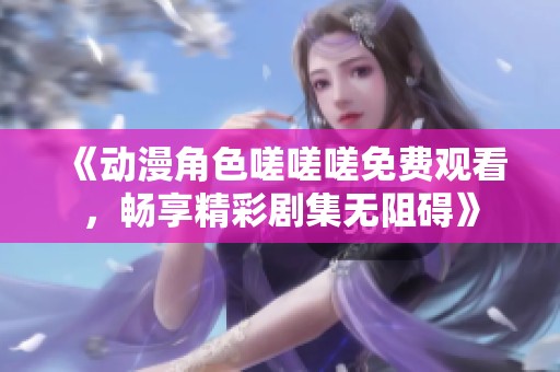 《动漫角色嗟嗟嗟免费观看，畅享精彩剧集无阻碍》