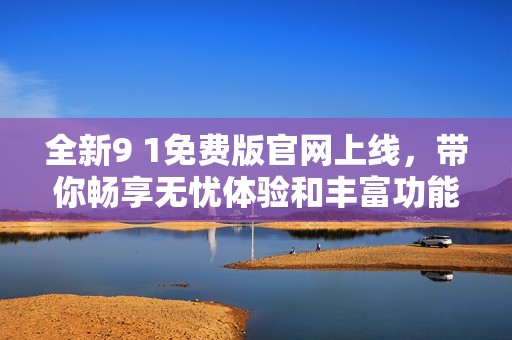全新9 1免费版官网上线，带你畅享无忧体验和丰富功能