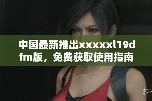 中国最新推出xxxxxl19dfm版，免费获取使用指南和资源