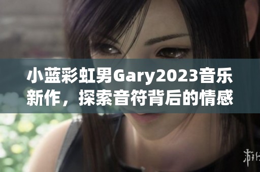 小蓝彩虹男Gary2023音乐新作，探索音符背后的情感与故事