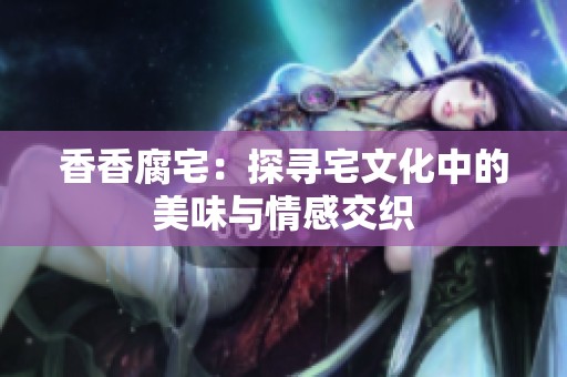 香香腐宅：探寻宅文化中的美味与情感交织