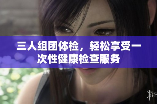 三人组团体检，轻松享受一次性健康检查服务