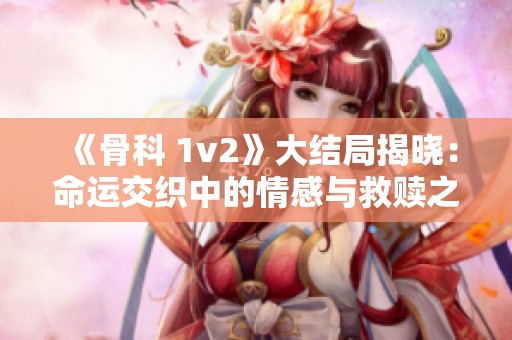 《骨科 1v2》大结局揭晓：命运交织中的情感与救赎之路