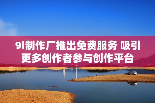 9i制作厂推出免费服务 吸引更多创作者参与创作平台