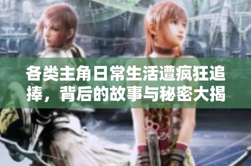 各类主角日常生活遭疯狂追捧，背后的故事与秘密大揭秘