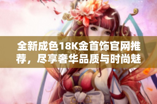 全新成色18K金首饰官网推荐，尽享奢华品质与时尚魅力