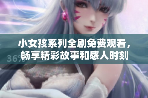 小女孩系列全剧免费观看，畅享精彩故事和感人时刻