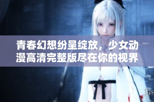 青春幻想纷呈绽放，少女动漫高清完整版尽在你的视界