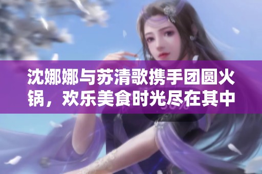 沈娜娜与苏清歌携手团圆火锅，欢乐美食时光尽在其中