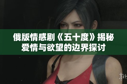 俄版情感剧《五十度》揭秘爱情与欲望的边界探讨