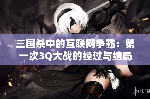 三国杀中的互联网争霸：第一次3Q大战的经过与结局探秘