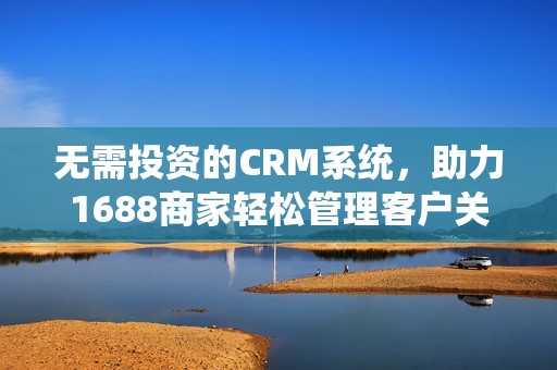 无需投资的CRM系统，助力1688商家轻松管理客户关系