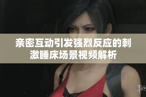 亲密互动引发强烈反应的刺激睡床场景视频解析