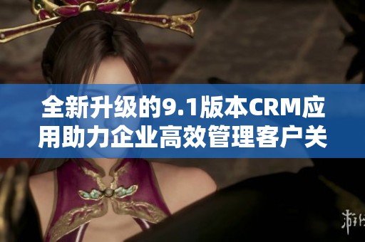 全新升级的9.1版本CRM应用助力企业高效管理客户关系