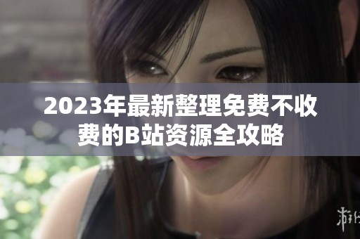 2023年最新整理免费不收费的B站资源全攻略