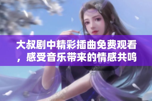大叔剧中精彩插曲免费观看，感受音乐带来的情感共鸣