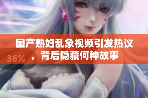 国产熟妇乱象视频引发热议，背后隐藏何种故事