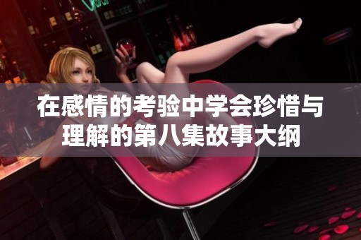 在感情的考验中学会珍惜与理解的第八集故事大纲